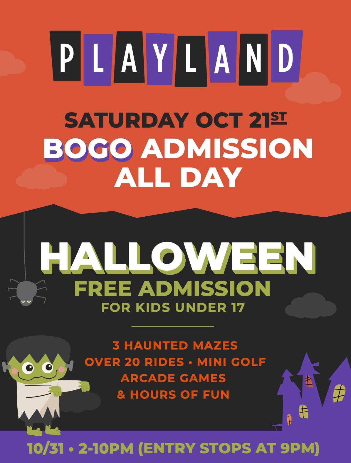 SATURDAY OCT 21 - BOGO ADMISSION ALL DAY. HALLOWEEN DAY - FREE ADMISSION FOR KIDS UNDER 17. 3 HAUNTED MAZES. OVER 20 RIDES MINI GOLF, ARCADE GAMES, AND HOURS OF FUN 2-10PM (ENTRY STOPS AT 9PM. )