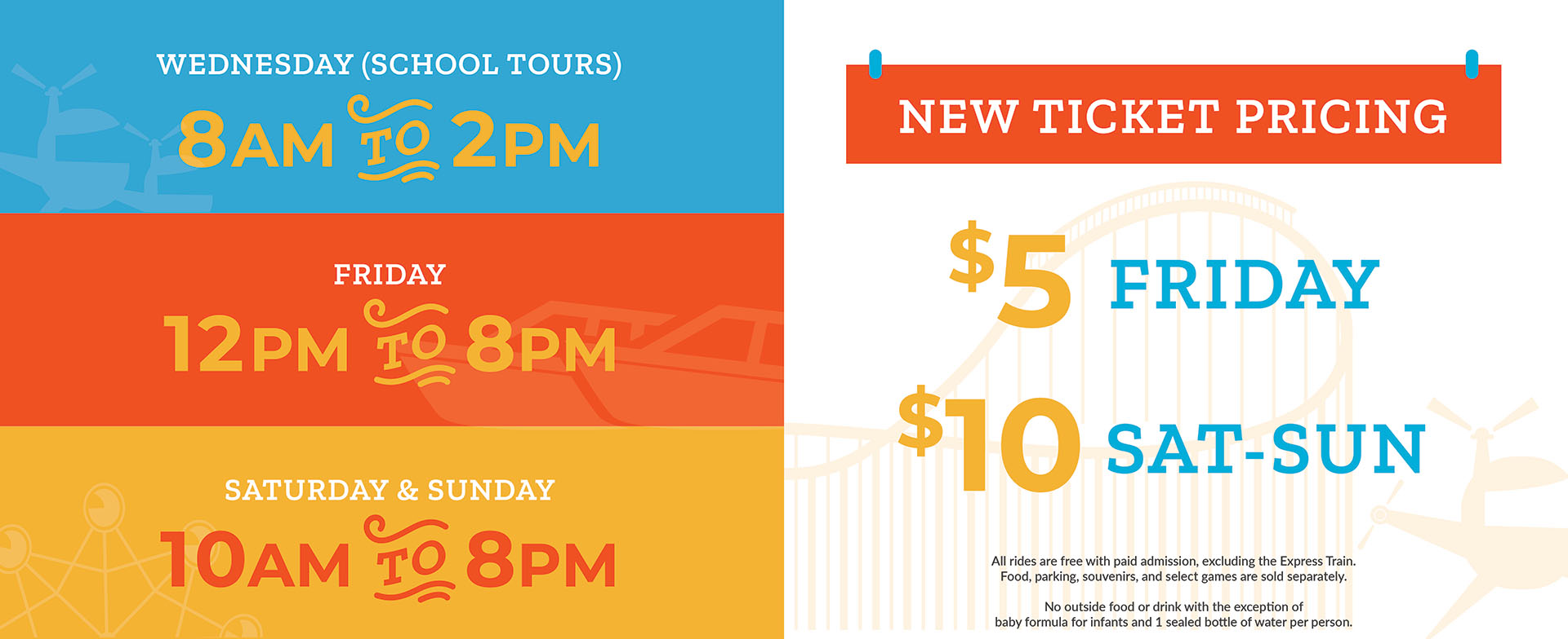 Wednesday (School Tours) 8AM - 2PM. Fridays 12PM - 8PM. Saturday & Sunday 10AM - 8PM. New Ticket Pricing $5 Friday, $10 Saturday and Sunday. All rides are free with paid admission, excluding the Express Train. Food, parking, souvenirs, and select games are sold separately. No outside food or drink with the exception of formula for infants and one sealed bottle of water per person.